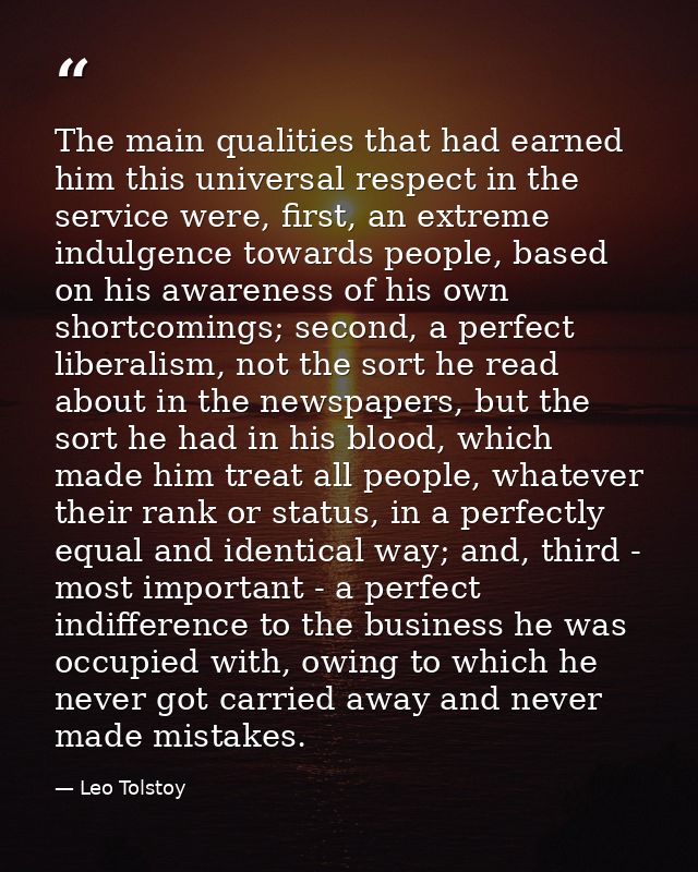 The main qualities that had earned him this universal respect in the service were, first, an extreme indulgence towards  — Leo Tolstoy