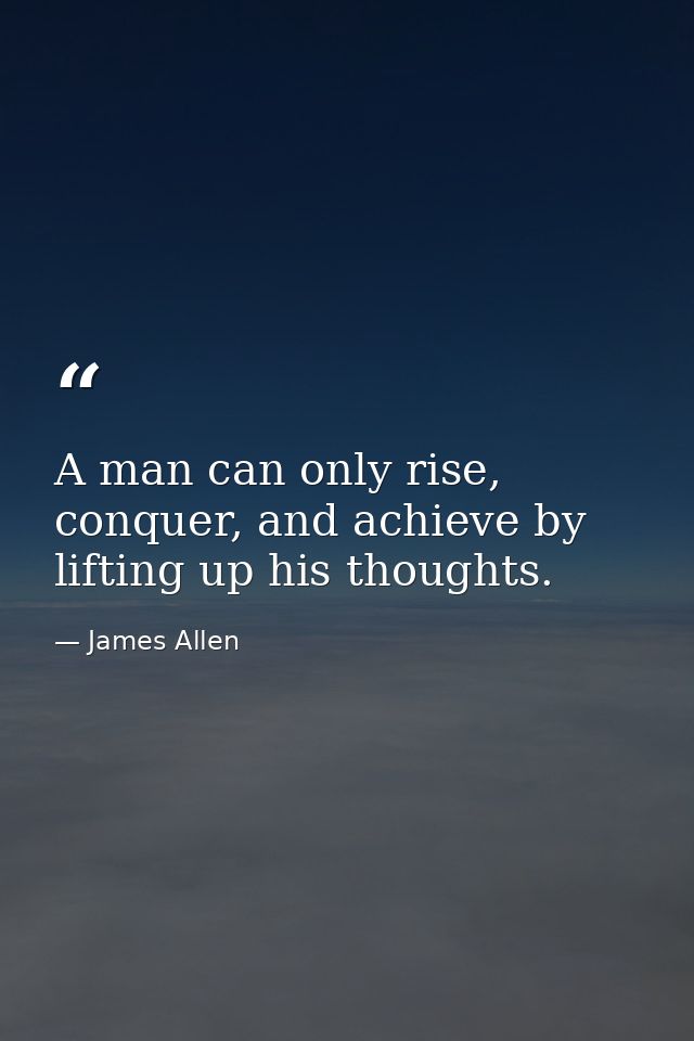 A man can only rise, conquer, and achieve by lifting up his thoughts. — James Allen