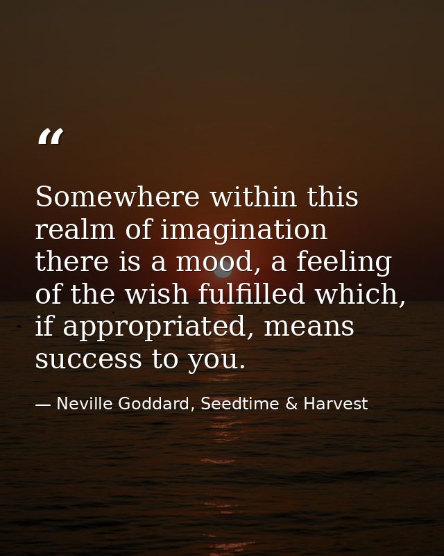 Somewhere within this realm of imagination there is a mood, a feeling of the wish fulfilled which, if appropriated, mean — Neville Goddard, Seedtime & Harvest