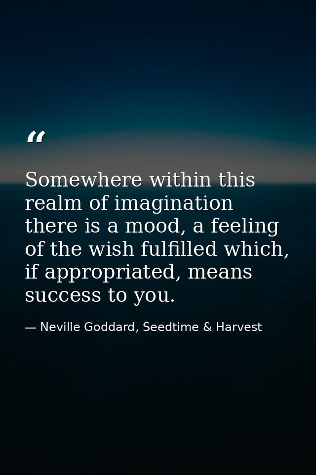 Somewhere within this realm of imagination there is a mood, a feeling of the wish fulfilled which, if appropriated, mean — Neville Goddard, Seedtime & Harvest