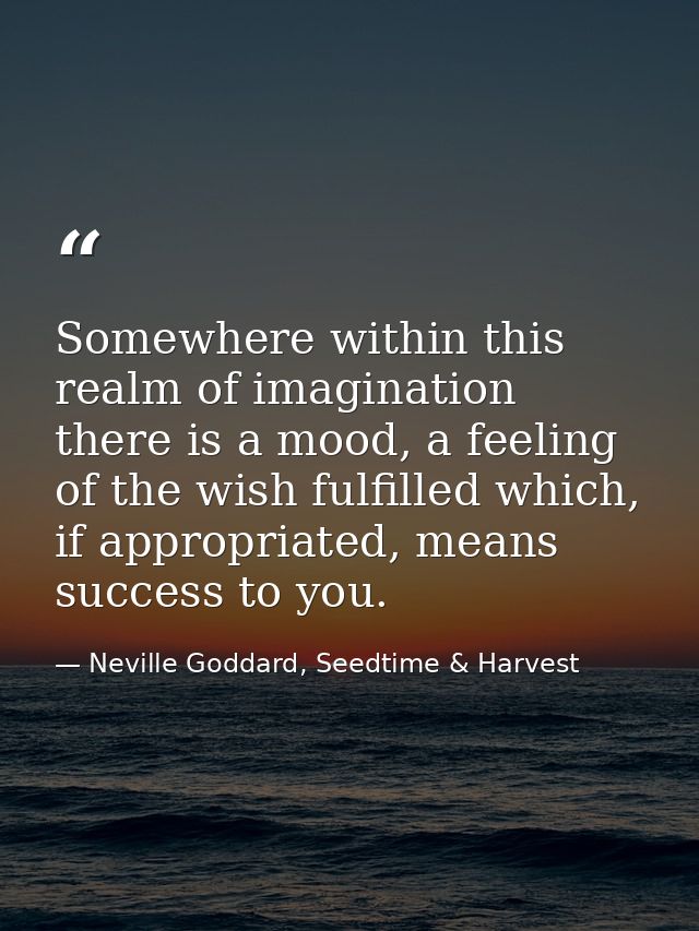 Somewhere within this realm of imagination there is a mood, a feeling of the wish fulfilled which, if appropriated, mean — Neville Goddard, Seedtime & Harvest