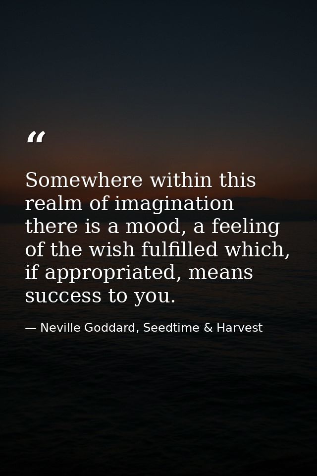 Somewhere within this realm of imagination there is a mood, a feeling of the wish fulfilled which, if appropriated, mean — Neville Goddard, Seedtime & Harvest
