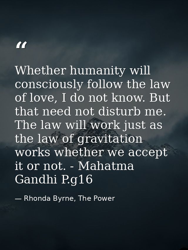 Whether humanity will consciously follow the law of love, I do not know. But that need not disturb me. The law will work — Rhonda Byrne, The Power