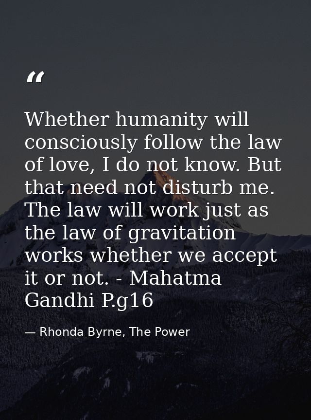 Whether humanity will consciously follow the law of love, I do not know. But that need not disturb me. The law will work — Rhonda Byrne, The Power