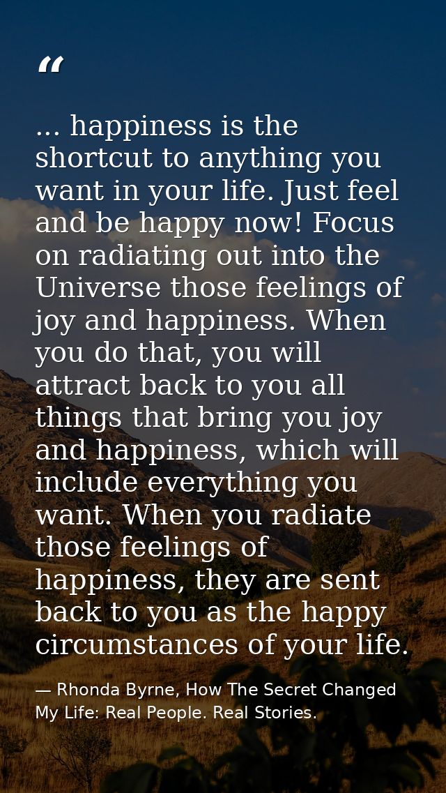 ... happiness is the shortcut to anything you want in your life. Just feel and be happy now! Focus on radiating out into — Rhonda Byrne, How The Secret Changed My Life: Real People. Real Stories.