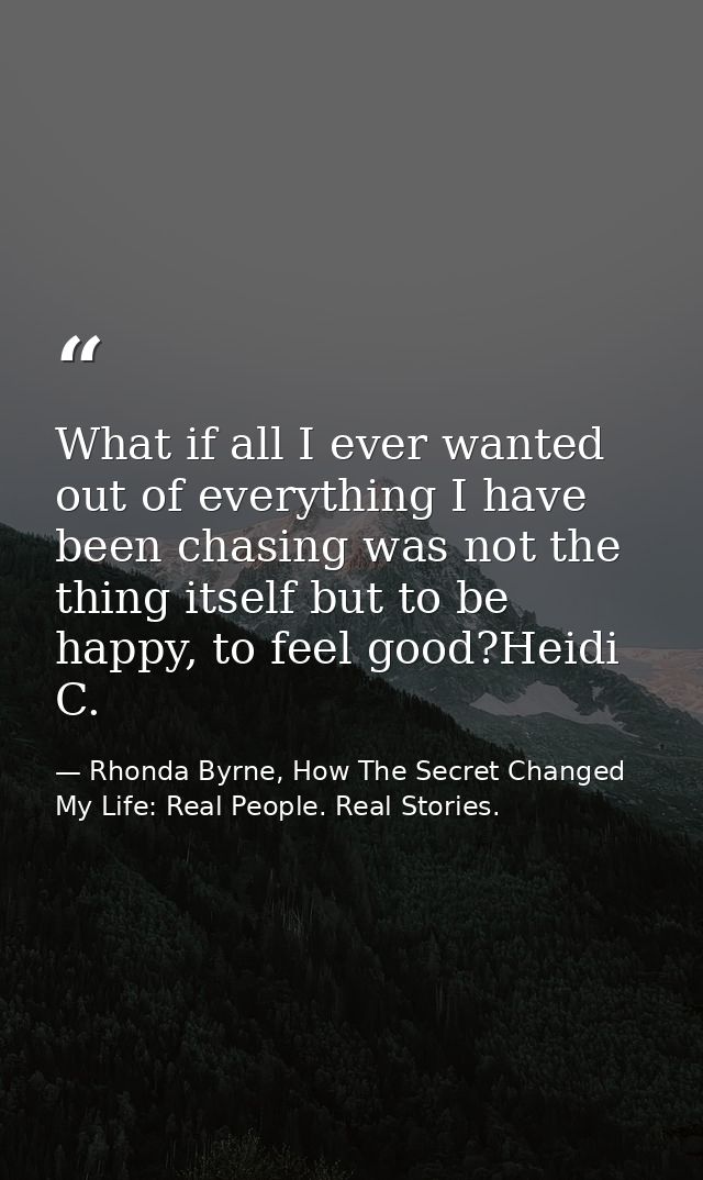 What if all I ever wanted out of everything I have been chasing was not the thing itself but to be happy, to feel good?H — Rhonda Byrne, How The Secret Changed My Life: Real People. Real Stories.