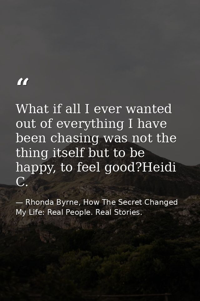 What if all I ever wanted out of everything I have been chasing was not the thing itself but to be happy, to feel good?H — Rhonda Byrne, How The Secret Changed My Life: Real People. Real Stories.