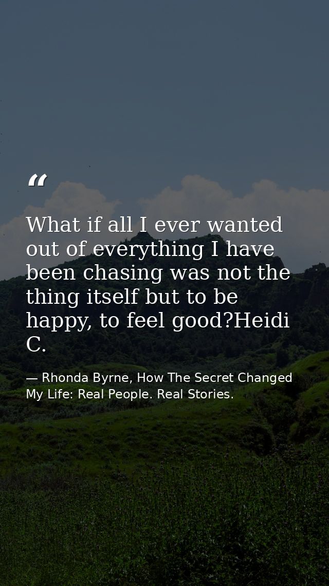 What if all I ever wanted out of everything I have been chasing was not the thing itself but to be happy, to feel good?H — Rhonda Byrne, How The Secret Changed My Life: Real People. Real Stories.