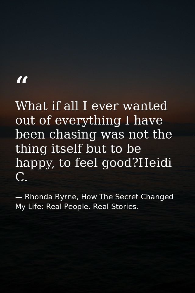 What if all I ever wanted out of everything I have been chasing was not the thing itself but to be happy, to feel good?H — Rhonda Byrne, How The Secret Changed My Life: Real People. Real Stories.