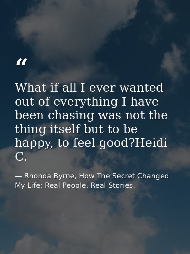 What if all I ever wanted out of everything I have been chasing was not the thing itself but to be happy, to feel good?H — Rhonda Byrne, How The Secret Changed My Life: Real People. Real Stories.