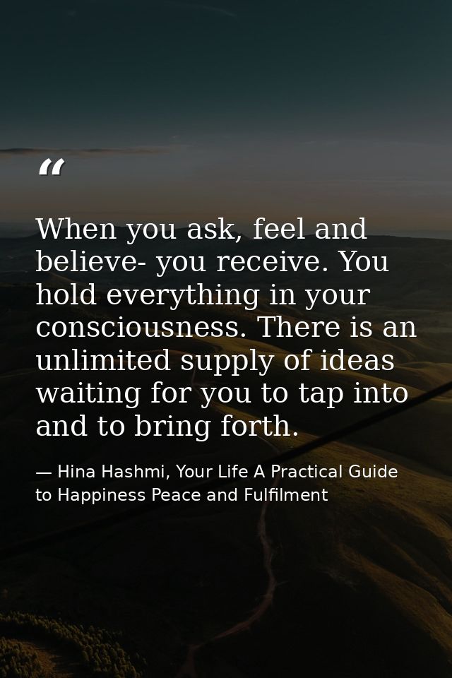 When you ask, feel and believe- you receive. You hold everything in your consciousness. There is an unlimited supply of  — Hina Hashmi, Your Life A Practical Guide to Happiness Peace and Fulfilment
