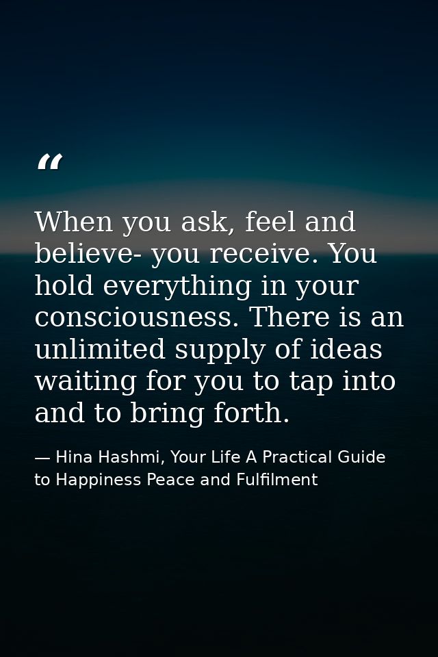 When you ask, feel and believe- you receive. You hold everything in your consciousness. There is an unlimited supply of  — Hina Hashmi, Your Life A Practical Guide to Happiness Peace and Fulfilment