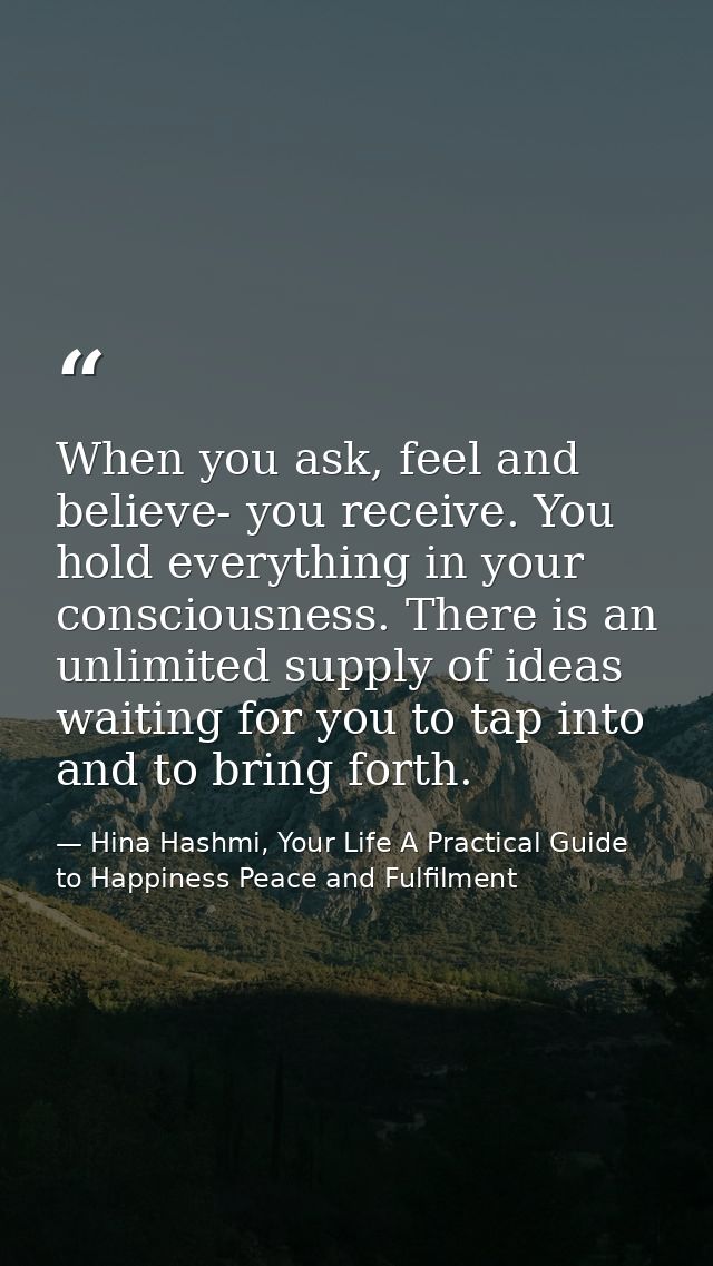 When you ask, feel and believe- you receive. You hold everything in your consciousness. There is an unlimited supply of  — Hina Hashmi, Your Life A Practical Guide to Happiness Peace and Fulfilment