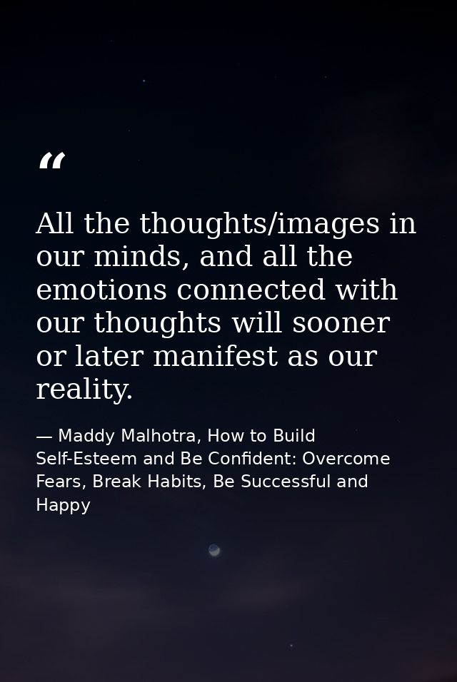 All the thoughts/images in our minds, and all the emotions connected with our thoughts will sooner or later manifest as  — Maddy Malhotra, How to Build Self-Esteem and Be Confident: Overcome Fears, Break Habits, Be Successful and Happy