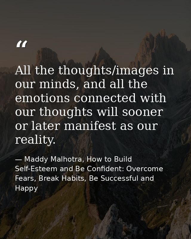 All the thoughts/images in our minds, and all the emotions connected with our thoughts will sooner or later manifest as  — Maddy Malhotra, How to Build Self-Esteem and Be Confident: Overcome Fears, Break Habits, Be Successful and Happy