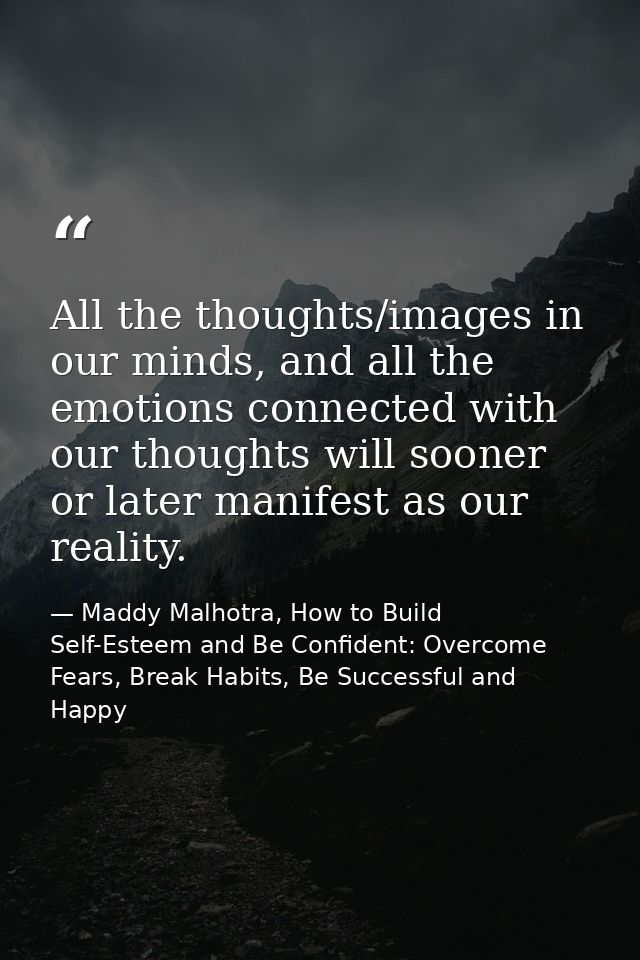 All the thoughts/images in our minds, and all the emotions connected with our thoughts will sooner or later manifest as  — Maddy Malhotra, How to Build Self-Esteem and Be Confident: Overcome Fears, Break Habits, Be Successful and Happy