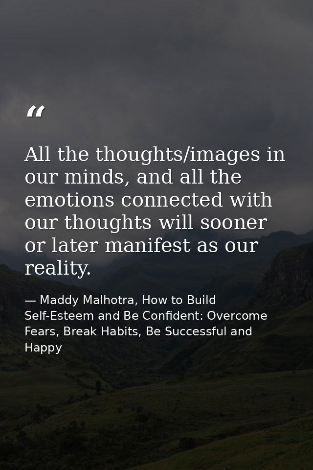 All the thoughts/images in our minds, and all the emotions connected with our thoughts will sooner or later manifest as  — Maddy Malhotra, How to Build Self-Esteem and Be Confident: Overcome Fears, Break Habits, Be Successful and Happy