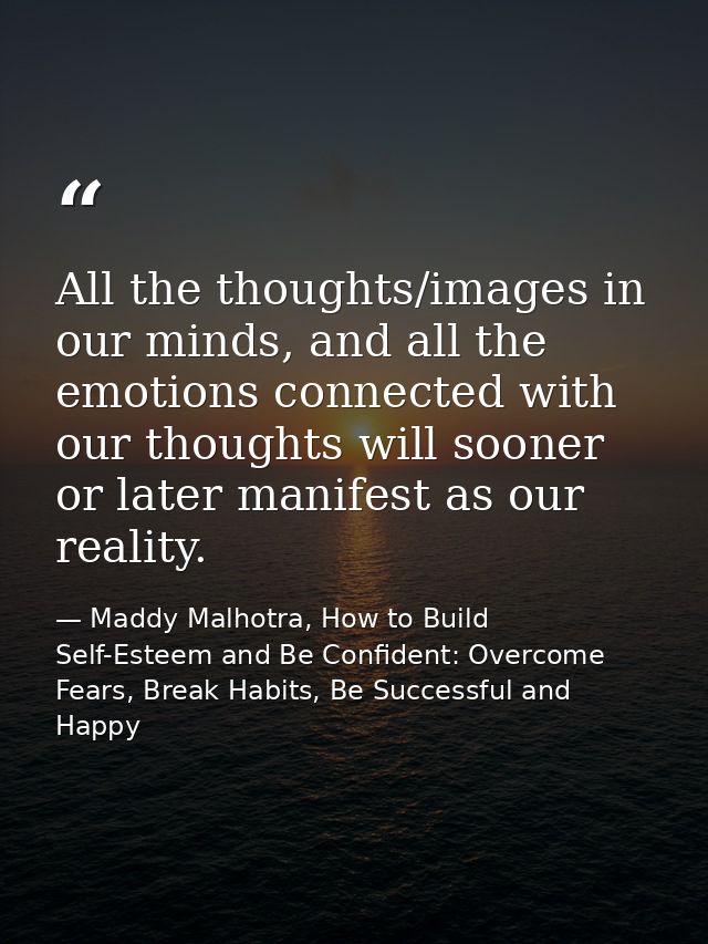 All the thoughts/images in our minds, and all the emotions connected with our thoughts will sooner or later manifest as  — Maddy Malhotra, How to Build Self-Esteem and Be Confident: Overcome Fears, Break Habits, Be Successful and Happy