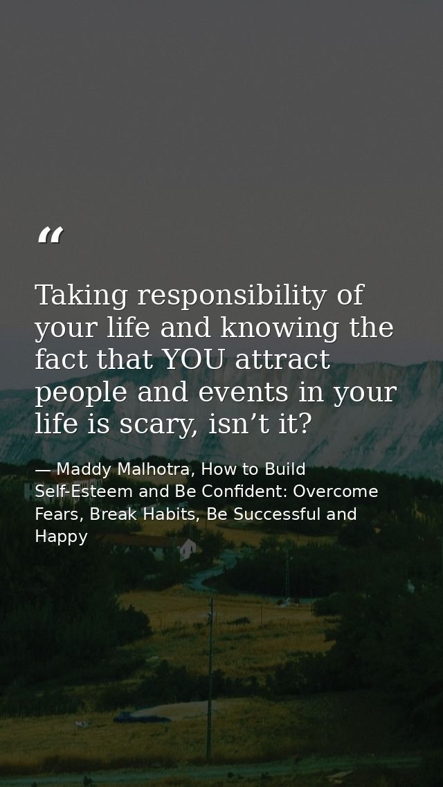 Taking responsibility of your life and knowing the fact that YOU attract people and events in your life is scary, isn’t  — Maddy Malhotra, How to Build Self-Esteem and Be Confident: Overcome Fears, Break Habits, Be Successful and Happy