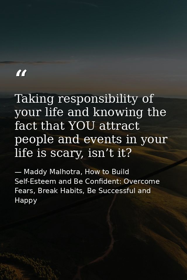 Taking responsibility of your life and knowing the fact that YOU attract people and events in your life is scary, isn’t  — Maddy Malhotra, How to Build Self-Esteem and Be Confident: Overcome Fears, Break Habits, Be Successful and Happy