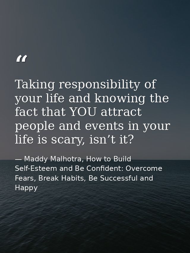 Taking responsibility of your life and knowing the fact that YOU attract people and events in your life is scary, isn’t  — Maddy Malhotra, How to Build Self-Esteem and Be Confident: Overcome Fears, Break Habits, Be Successful and Happy
