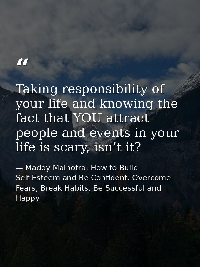 Taking responsibility of your life and knowing the fact that YOU attract people and events in your life is scary, isn’t  — Maddy Malhotra, How to Build Self-Esteem and Be Confident: Overcome Fears, Break Habits, Be Successful and Happy