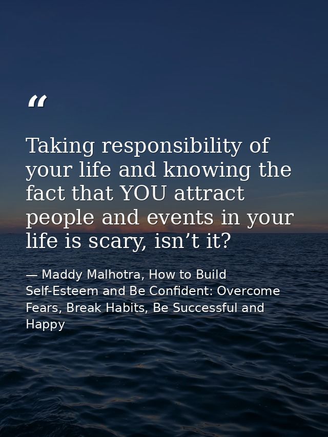 Taking responsibility of your life and knowing the fact that YOU attract people and events in your life is scary, isn’t  — Maddy Malhotra, How to Build Self-Esteem and Be Confident: Overcome Fears, Break Habits, Be Successful and Happy