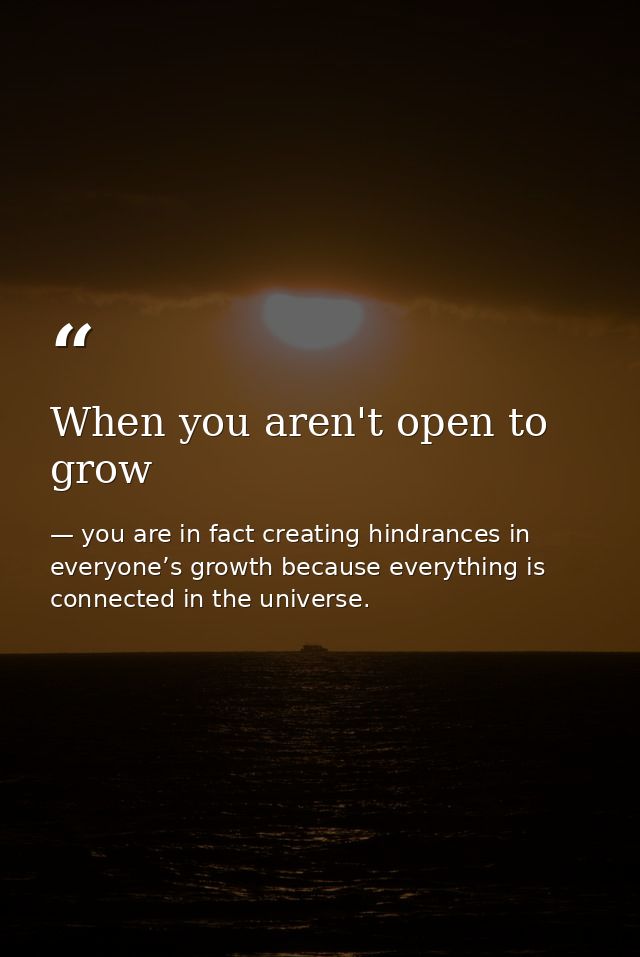 When you aren't open to grow — you are in fact creating hindrances in everyone’s growth because everything is connected in the universe.