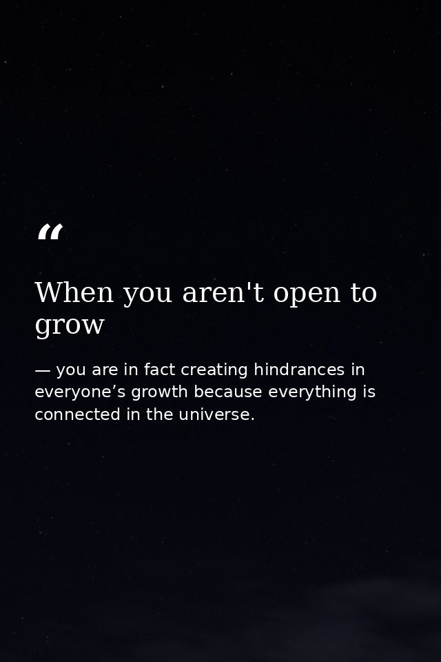 When you aren't open to grow — you are in fact creating hindrances in everyone’s growth because everything is connected in the universe.