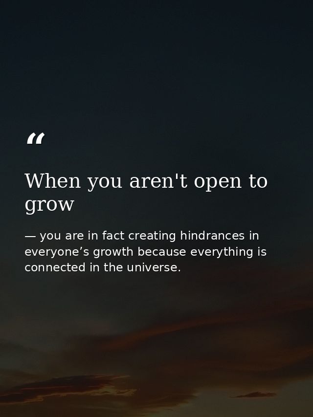 When you aren't open to grow — you are in fact creating hindrances in everyone’s growth because everything is connected in the universe.