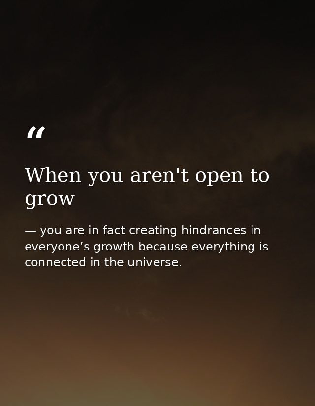 When you aren't open to grow — you are in fact creating hindrances in everyone’s growth because everything is connected in the universe.