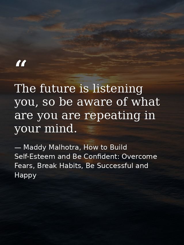 The future is listening you, so be aware of what are you are repeating in your mind. — Maddy Malhotra, How to Build Self-Esteem and Be Confident: Overcome Fears, Break Habits, Be Successful and Happy