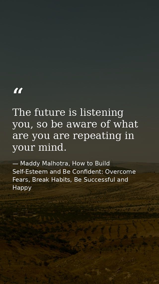The future is listening you, so be aware of what are you are repeating in your mind. — Maddy Malhotra, How to Build Self-Esteem and Be Confident: Overcome Fears, Break Habits, Be Successful and Happy
