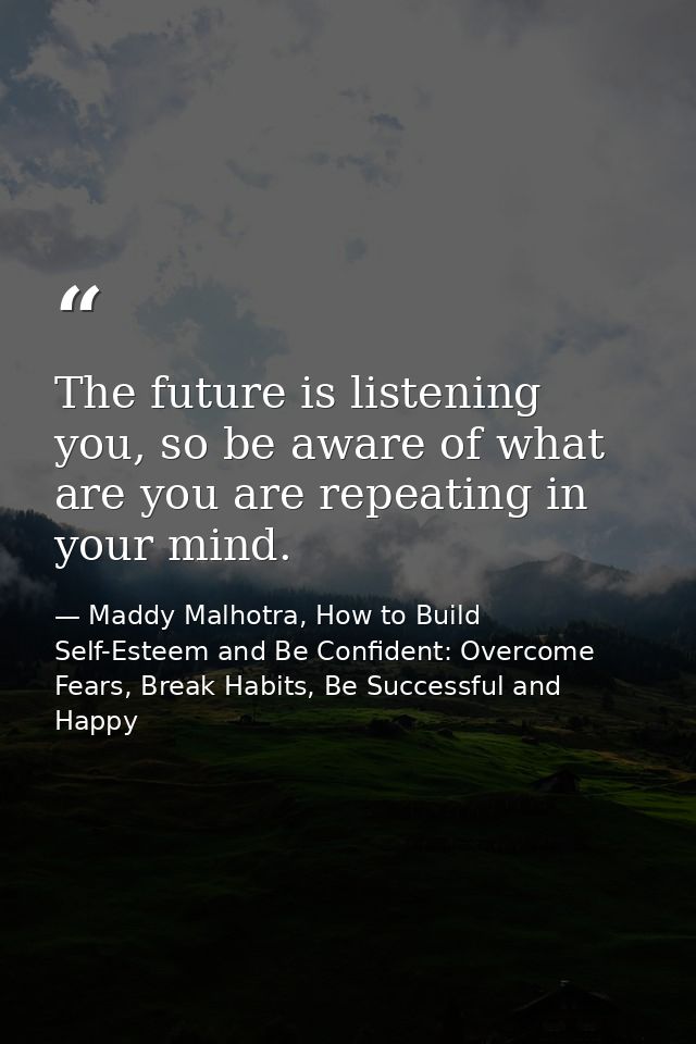 The future is listening you, so be aware of what are you are repeating in your mind. — Maddy Malhotra, How to Build Self-Esteem and Be Confident: Overcome Fears, Break Habits, Be Successful and Happy
