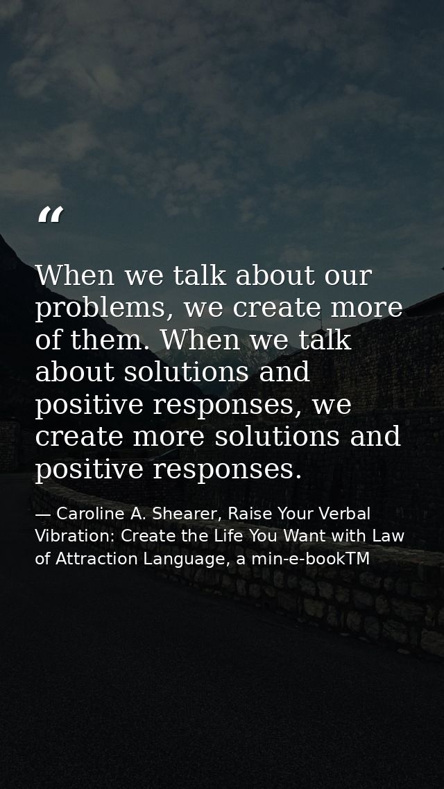 When we talk about our problems, we create more of them. When we talk about solutions and positive responses, we create  — Caroline A. Shearer, Raise Your Verbal Vibration: Create the Life You Want with Law of Attraction Language, a min-e-bookTM