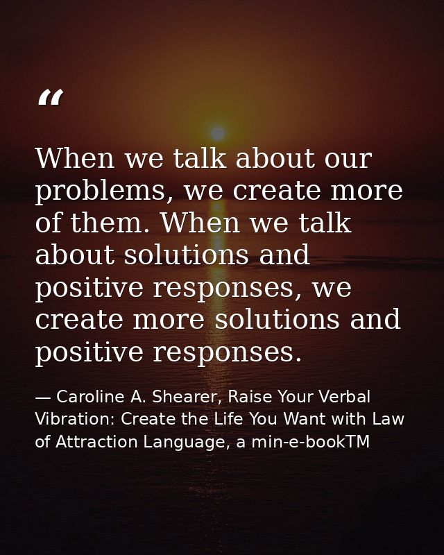 When we talk about our problems, we create more of them. When we talk about solutions and positive responses, we create  — Caroline A. Shearer, Raise Your Verbal Vibration: Create the Life You Want with Law of Attraction Language, a min-e-bookTM