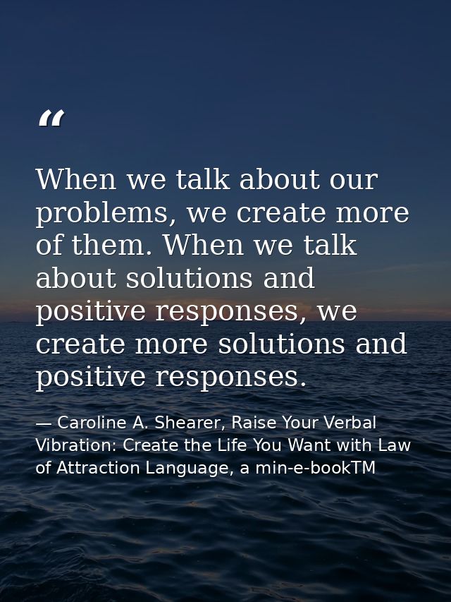 When we talk about our problems, we create more of them. When we talk about solutions and positive responses, we create  — Caroline A. Shearer, Raise Your Verbal Vibration: Create the Life You Want with Law of Attraction Language, a min-e-bookTM