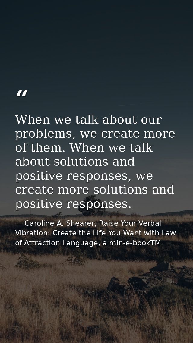 When we talk about our problems, we create more of them. When we talk about solutions and positive responses, we create  — Caroline A. Shearer, Raise Your Verbal Vibration: Create the Life You Want with Law of Attraction Language, a min-e-bookTM