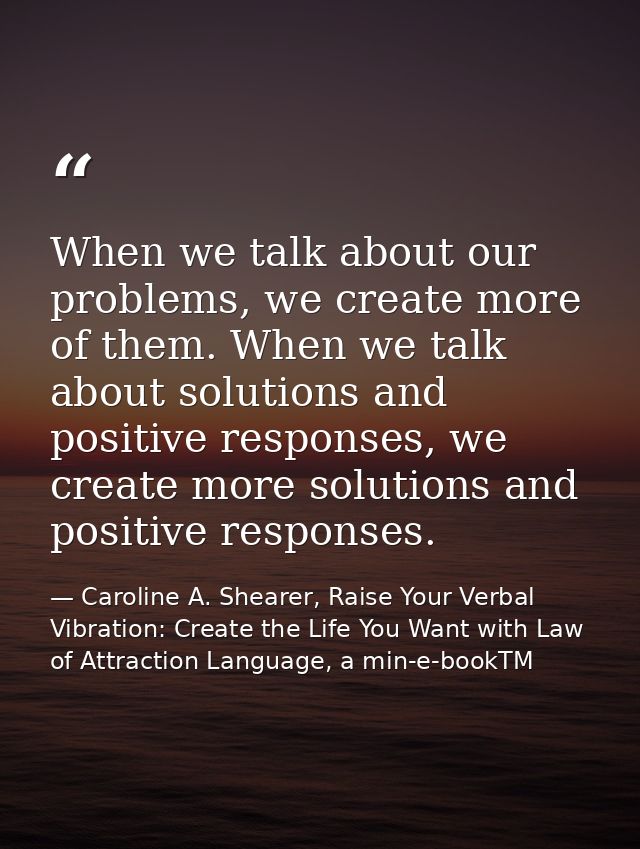 When we talk about our problems, we create more of them. When we talk about solutions and positive responses, we create  — Caroline A. Shearer, Raise Your Verbal Vibration: Create the Life You Want with Law of Attraction Language, a min-e-bookTM