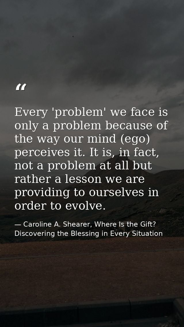 Every 'problem' we face is only a problem because of the way our mind (ego) perceives it. It is, in fact, not a problem  — Caroline A. Shearer, Where Is the Gift? Discovering the Blessing in Every Situation