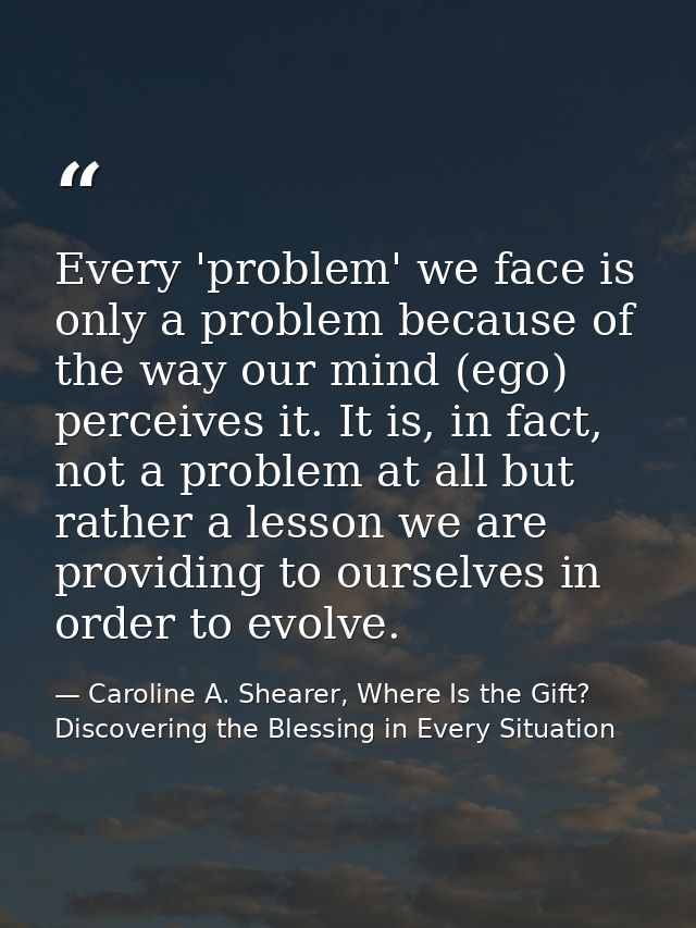 Every 'problem' we face is only a problem because of the way our mind (ego) perceives it. It is, in fact, not a problem  — Caroline A. Shearer, Where Is the Gift? Discovering the Blessing in Every Situation