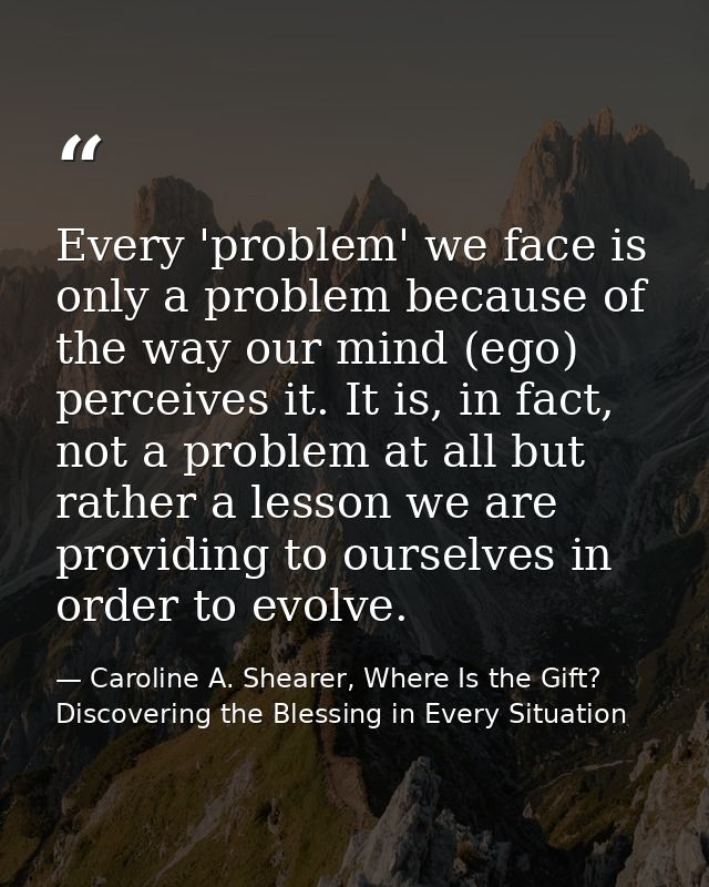 Every 'problem' we face is only a problem because of the way our mind (ego) perceives it. It is, in fact, not a problem  — Caroline A. Shearer, Where Is the Gift? Discovering the Blessing in Every Situation