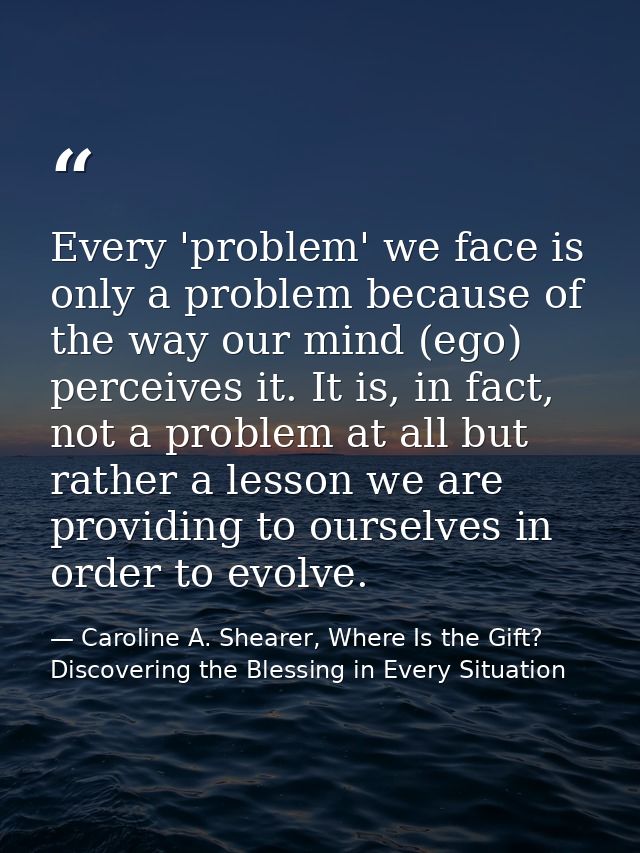 Every 'problem' we face is only a problem because of the way our mind (ego) perceives it. It is, in fact, not a problem  — Caroline A. Shearer, Where Is the Gift? Discovering the Blessing in Every Situation