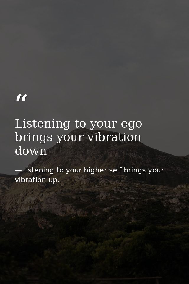 Listening to your ego brings your vibration down — listening to your higher self brings your vibration up.
