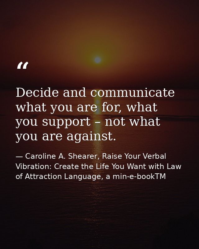 Decide and communicate what you are for, what you support – not what you are against. — Caroline A. Shearer, Raise Your Verbal Vibration: Create the Life You Want with Law of Attraction Language, a min-e-bookTM
