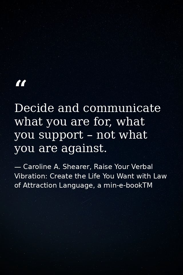 Decide and communicate what you are for, what you support – not what you are against. — Caroline A. Shearer, Raise Your Verbal Vibration: Create the Life You Want with Law of Attraction Language, a min-e-bookTM