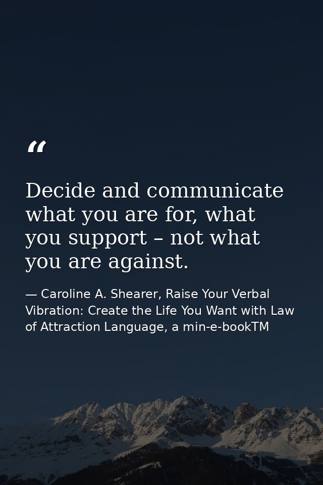 Decide and communicate what you are for, what you support – not what you are against. — Caroline A. Shearer, Raise Your Verbal Vibration: Create the Life You Want with Law of Attraction Language, a min-e-bookTM