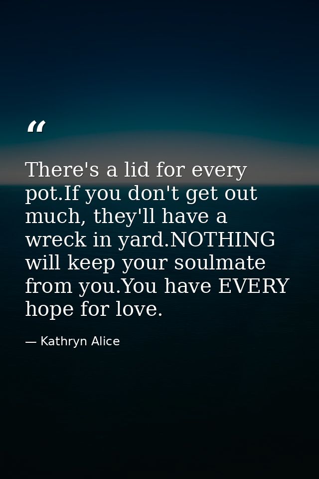 There's a lid for every pot.If you don't get out much, they'll have a wreck in yard.NOTHING will keep your soulmate from — Kathryn Alice