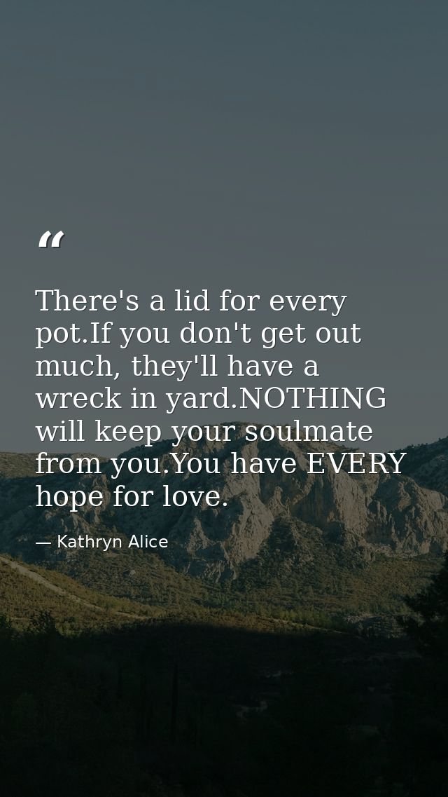 There's a lid for every pot.If you don't get out much, they'll have a wreck in yard.NOTHING will keep your soulmate from — Kathryn Alice