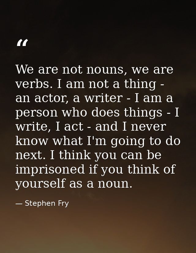 We are not nouns, we are verbs. I am not a thing - an actor, a writer - I am a person who does things - I write, I act - — Stephen Fry